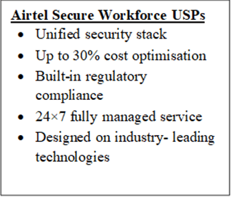 Airtel Secure Workforce USPs•	Unified security stack •	Up to 30% cost optimisation•	Built-in regulatory compliance •	24×7 fully managed service•	Designed on industry- leading technologies